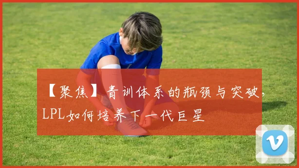 【聚焦】青训体系的瓶颈与突破，LPL如何培养下一代巨星