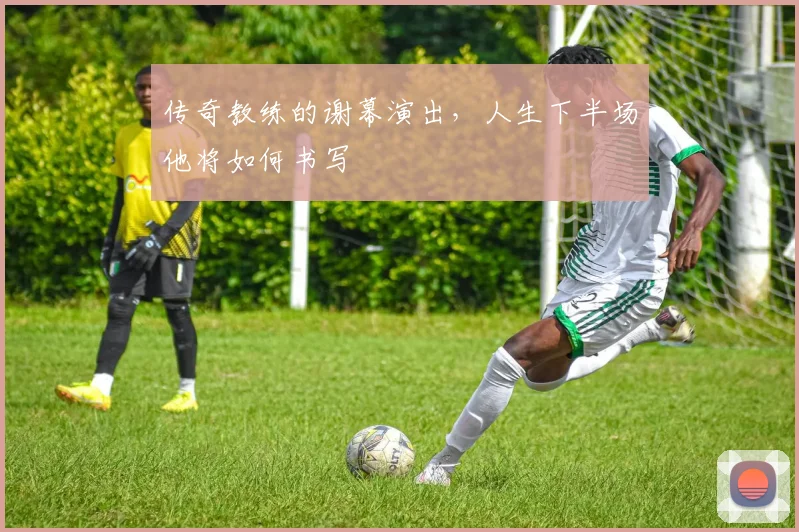 传奇教练的谢幕演出，人生下半场他将如何书写