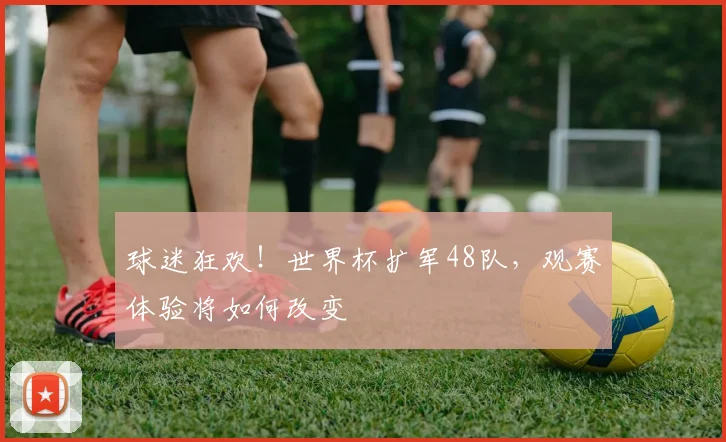 球迷狂欢！世界杯扩军48队，观赛体验将如何改变