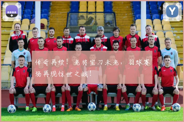 传奇再续！老将宝刀未老，羽球赛场再现惊世之战！