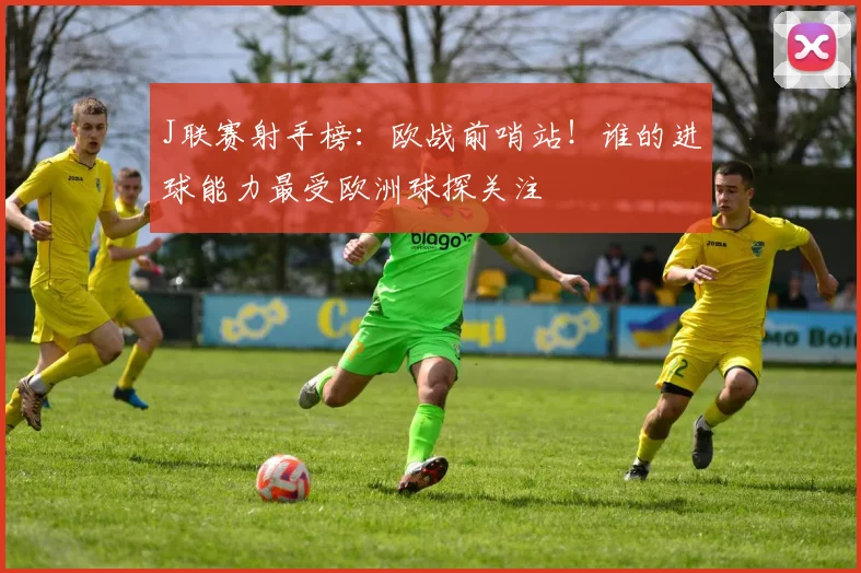 J联赛射手榜：欧战前哨站！谁的进球能力最受欧洲球探关注
