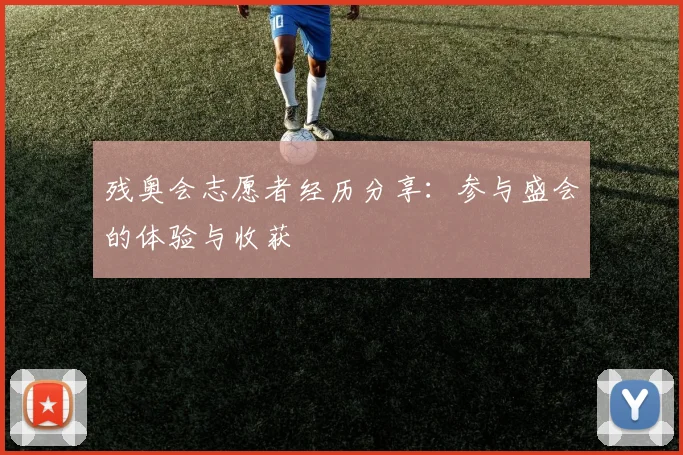 残奥会志愿者经历分享：参与盛会的体验与收获