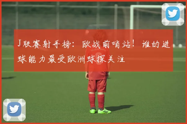 J联赛射手榜：欧战前哨站！谁的进球能力最受欧洲球探关注