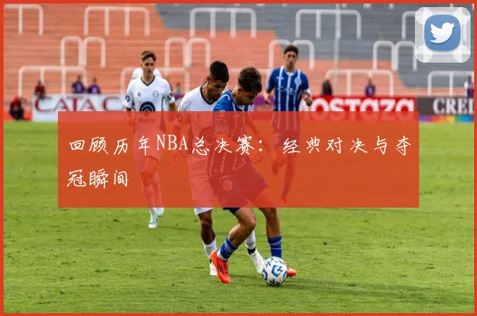 回顾历年NBA总决赛：经典对决与夺冠瞬间
