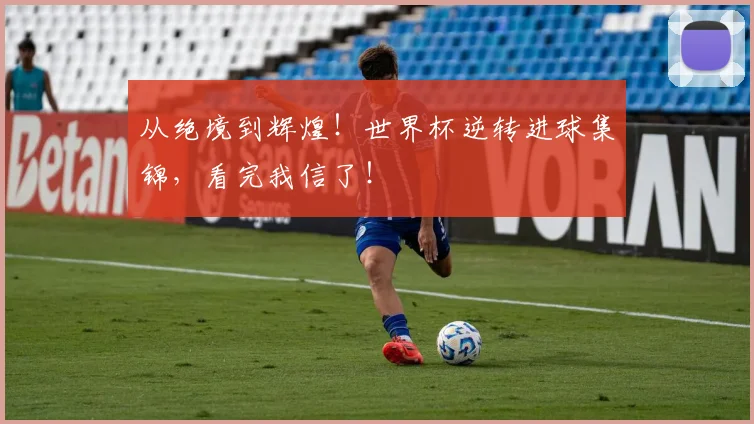 从绝境到辉煌!世界杯逆转进球集锦,看完我信了!