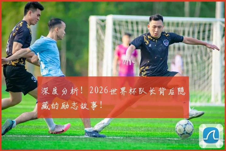 深度分析！2026世界杯队长背后隐藏的励志故事！