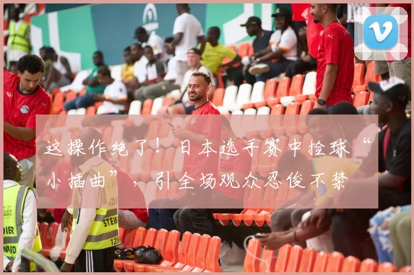 这操作绝了!日本选手赛中捡球“小插曲”,引全场观众忍俊不禁