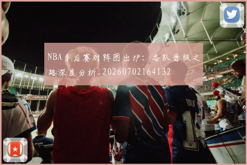 NBA季后赛对阵图出炉:各队晋级之路深度分析_20260702164132