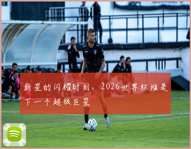 新星的闪耀时刻,2026世界杯谁是下一个超级巨星
