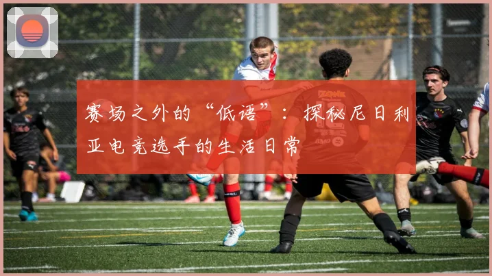 赛场之外的“低语”:探秘尼日利亚电竞选手的生活日常