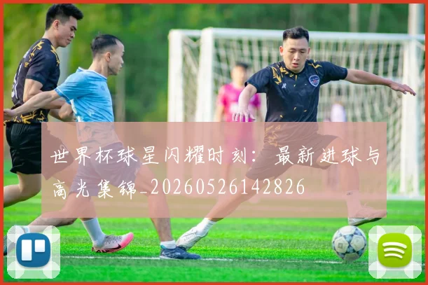 世界杯球星闪耀时刻：最新进球与高光集锦_20260526142826