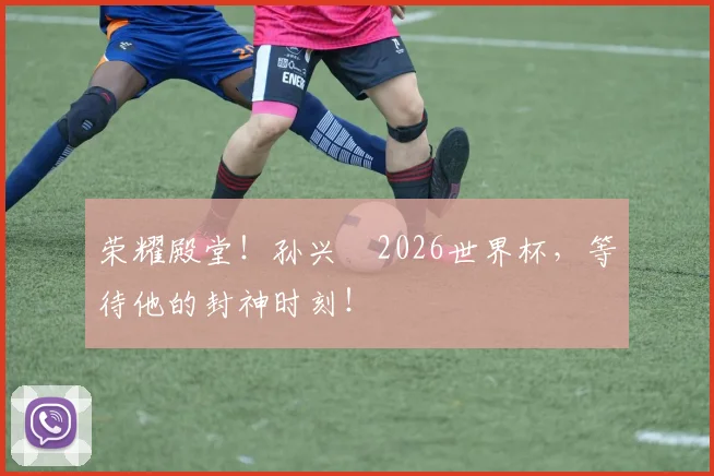 荣耀殿堂！孙兴慜2026世界杯，等待他的封神时刻！