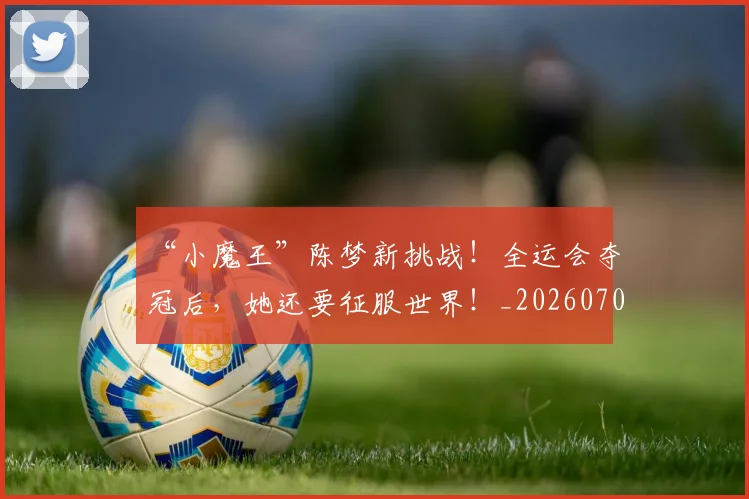 “小魔王”陈梦新挑战!全运会夺冠后,她还要征服世界!_20260702172632