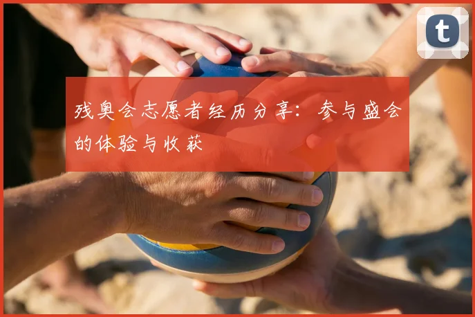残奥会志愿者经历分享：参与盛会的体验与收获